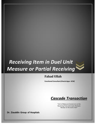 Receiving Item in Duel Unit
Measure or Partial Receiving
Dr. Ziauddin Group of Hospitals
Fahad Ullah
Functional Consultant(OracleApps- SCM)
Cascade Transaction
“Unit of Measure Conversion on the
Receiving Time and Create Multiple
Receipt on the Same Item”
 