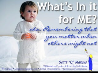 What’s In it
                                          for ME?
                               aka: Remembering that
                                     you matter when
                                     others might not


                                                                Scott “Q” Marcus
                                             THINspirational Speaker & Recovering Perfectionist
707.442.6243 • scottq@scottqmarcus.com • Twitter: @scottqmarcus • facebook.com/scottqmarcus
  1
 
