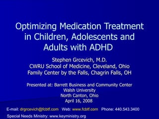 Optimizing Medication Treatment
      in Children, Adolescents and
           Adults with ADHD
                     Stephen Grcevich, M.D.
            CWRU School of Medicine, Cleveland, Ohio
           Family Center by the Falls, Chagrin Falls, OH

          Presented at: Barrett Business and Community Center
                            Walsh University
                           North Canton, Ohio
                             April 16, 2008
E-mail: drgrcevich@fcbtf.com Web: www.fcbtf.com Phone: 440.543.3400
Special Needs Ministry: www.keyministry.org
 
