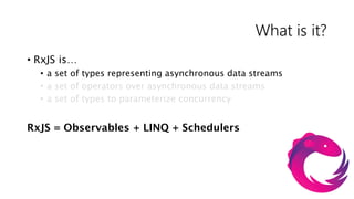 What is it?
• RxJS is…
  • a set of types representing asynchronous data streams
  • a set of operators over asynchronous data streams
  • a set of types to parameterize concurrency


RxJS = Observables + LINQ + Schedulers
 