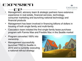 Experien
   ce
 •  Management, advisory team & strategic partners have extensive
    experience in real estate, financial services, technology,
    consumer marketing and launching national technology and
    financial products
•   Management has been involved in financing billions of dollars in
    housing of both single family and multi-family
•   Cascadia’s team initiated the first single family lease purchase
    program with Fannie Mae and Freddie Mac in the Seattle market
•   Program converted 100% into
    ownership.
•   Management successfully
    launched TRIO in Seattle in
    2010 and is currently executing
    a national roll-out strategy


                                                                       14
 