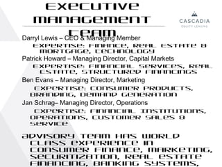 Executive
    Management
                Team
Darryl Lewis – CEO & Managing Member
   Expertise: Finance, Real Estate &
    Mortgage, Technology
Patrick Howard – Managing Director, Capital Markets
   Expertise: Financial Services, Real
    Estate, Structured Financings
Ben Evans – Managing Director, Marketing
   Expertise: Consumer Products,
  Branding, Demand Generation
Jan Schrag– Managing Director, Operations
   Expertise: Financial Institutions,
  Operations, Customer Sales &
  Service

Advisory team has world
 class experience in
 consumer finance, marketing,
 securitization, real estate
 financing, banking systems, 15
 