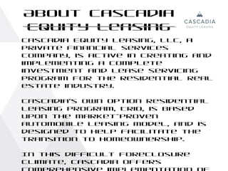 About Cascadia
Equity Leasing
Cascadia Equity Leasing, LLC, a
private financial services
company, is active in creating and
implementing a complete
investment and lease servicing
program for the residential real
estate industry.

Cascadia’s Own Option residential
leasing program, Trio, is based
upon the market-proven
automobile leasing model, and is
designed to help facilitate the
transition to homeownership.

In this difficult foreclosure
climate, Cascadia offers
 