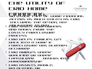 The utility of
    Trio home
    financing. home financing
    No other type of
    offers as    much utility as Trio.
    Including    the option, not
•   obligation
    Trio saves   to buy.
                 homeowners
    and banks from the
    costly foreclosure
    process
•   Trio helps families get
    back into a home if
    foreclosure has already
    occurred
•   Trio bridges under-
    qualified or under-
    capitalized    buyers into
    homeownership
•   Trio assists mobile,
 