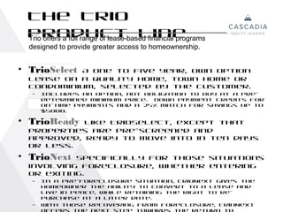 The Trio
  Product Line
  Trio offers a full range of lease-based financial programs
  designed to provide greater access to homeownership.


• TrioSelect
           A one to five year, own option
  lease on a quality home, town home or
  condominium, selected by the customer.
   –   Includes an option, not obligation to buy at a pre-
       determined minimum price. Down payment credits for
       on-time payments and a 25% match for savings up to
       $5000.

• TrioReady Like TrioSelect, except that
  properties are pre-screened and
  approved, ready to move into in ten days
  or less.
• TrioNext Specifically for those situations
  involving foreclosure, whether entering
  or exiting.
   –   In a pre-foreclosure situation, TrioNext gives the
       homeowner the ability to convert to a lease and
       live in peace, while retaining the right to re-
       purchase at a later date.
   –   With those recovering from foreclosure, TrioNext
       offers the next step towards the return to
 