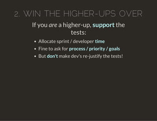 2. WIN THE HIGHER-UPS OVER
If you are a higher-up, support the
tests:
Allocate sprint / developer time
Fine to ask for process / priority / goals
But don't make dev's re-justify the tests!
 