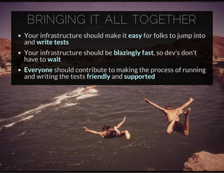 BRINGING IT ALL TOGETHER
Your infrastructure should make it easy for folks to jump into
and write tests
Your infrastructure should be blazingly fast, so dev's don't
have to wait
Everyone should contribute to making the process of running
and writing the tests friendly and supported
 