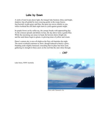 Lake by Dawn
A smile of steel in pre-dawn light, the tranquil lake beckons shiny and bright,
shadowy lips all girded by trees swaying gently in the wispy breeze.
Just beyond, in pale grays and blue, the quiet sea waves silently to you,
while overhead the still dark night starts to yield against greater might.
Its purple frown cut by sulfur ray, the canopy breaks with approaching day.
As the crimson spreads and dilutes its hue, the sky above turns a gentle blue.
While the oncoming sun raises its head, the horizon shows bright red,
and the sand dunes begin to gleam, in glowing tones of yellow and cream.
Dawn’s eastern sky is now all alight as the fiery orb banishes the night.
The moon overhead continues to show, though reduced to barely a glow;
Standing aside slightly bemused, conceding that its place has been used,
gathering its strength to blaze anew on the roof that the stars shine through.
- CMP
Lake Innes, NSW Australia
Photo credit: Parametrix, Inc.
 
