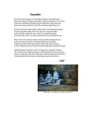 Cascades
Hear the waters plunge over the ledge, falling to the pool below;
Sense all manner of things unto Earth’s edge, awaiting the river’s flow.
Count the multitudes born that will be nurtured by that water torn:
Each consuming a little bit; all of life somehow depending on it.
Every swirl and cascade marks a place where something has played.
At each encounter made, the river’s power is caused to fade;
Until it finally reaches the sea, where it is engulfed eagerly.
Even then, the work’s not done, amid those waves beneath the sun.
Marvel how the moisture returns, rising invisibly through the air;
to join the slips of cloud; to float gracefully here and there.
Collecting as the clouds grow dense, laden with snow and rain,
to blow under the force of wind toward the high peaks beyond the plain.
And thus begins a pristine scene, an image from a painter’s dream;
The world is new, bright and aglow, transformed by the arriving snow.
You can walk above the dust of the past; making fresh tracks to follow;
Taking a direction that’s just; embracing new ground to furrow.
- CMP
Photo credit: Gary Halvorson, Oregon State Archives
 