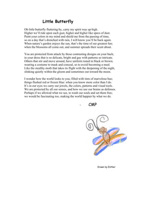 Little Butterfly
Oh little butterfly fluttering by, carry my spirit way up high.
Higher we’ll ride upon each gust, higher and higher like specs of dust.
Paint your colors in my mind and shield me from the passing of time,
so on a day that’s drenched with rain, I will know you’ll be back again.
When nature’s garden enjoys the sun, that’s the time of our greatest fun;
when the blossoms all come out, and summer spreads their scent about.
You are protected from attack by those contrasting designs on your back;
in your dress that is so delicate, bright and gay with patterns so intricate.
Others that stir and move around, have uniform toned in black or brown;
wearing a costume to mask and conceal, so to avoid becoming a meal.
Like the stealthy moth that takes its flight with the deepening of the night,
slinking quietly within the gloom and sometimes out toward the moon.
I wonder how the world looks to you; filled with tints of marvelous hue;
things flushed red or frozen blue: when you know more color than I do.
It’s in our eyes we carry our jewels, the colors, patterns and visual tools.
We are protected by all our senses, and how we use our brains as defenses.
Perhaps if we allowed what we see, to wash our souls and set them free;
we would be fascinating too, making the world happier by what we do.
- CMP
Drawn by Esther
 