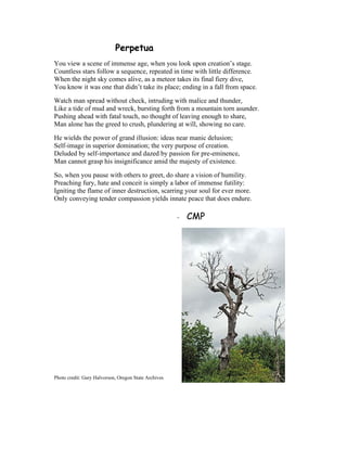 Perpetua
You view a scene of immense age, when you look upon creation’s stage.
Countless stars follow a sequence, repeated in time with little difference.
When the night sky comes alive, as a meteor takes its final fiery dive,
You know it was one that didn’t take its place; ending in a fall from space.
Watch man spread without check, intruding with malice and thunder,
Like a tide of mud and wreck, bursting forth from a mountain torn asunder.
Pushing ahead with fatal touch, no thought of leaving enough to share,
Man alone has the greed to crush, plundering at will, showing no care.
He wields the power of grand illusion: ideas near manic delusion;
Self-image in superior domination; the very purpose of creation.
Deluded by self-importance and dazed by passion for pre-eminence,
Man cannot grasp his insignificance amid the majesty of existence.
So, when you pause with others to greet, do share a vision of humility.
Preaching fury, hate and conceit is simply a labor of immense futility:
Igniting the flame of inner destruction, scarring your soul for ever more.
Only conveying tender compassion yields innate peace that does endure.
- CMP
Photo credit: Gary Halvorson, Oregon State Archives
 