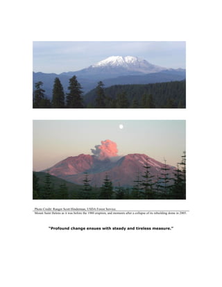 Photo Credit: Ranger Scott Hinderman, USDA Forest Service.
Mount Saint Helens as it was before the 1980 eruption, and moments after a collapse of its rebuilding dome in 2005.
“Profound change ensues with steady and tireless measure.”
 