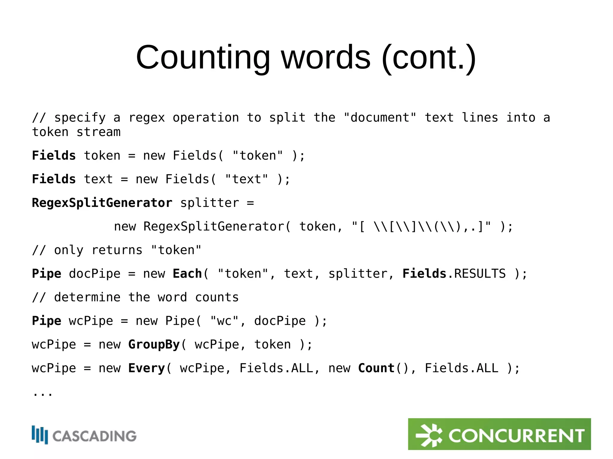 Counting words (cont.) 
// specify a regex operation to split the "document" text lines into a 
token stream 
Fields token = new Fields( "token" ); 
Fields text = new Fields( "text" ); 
RegexSplitGenerator splitter = 
new RegexSplitGenerator( token, "[ [](),.]" ); 
// only returns "token" 
Pipe docPipe = new Each( "token", text, splitter, Fields.RESULTS ); 
// determine the word counts 
Pipe wcPipe = new Pipe( "wc", docPipe ); 
wcPipe = new GroupBy( wcPipe, token ); 
wcPipe = new Every( wcPipe, Fields.ALL, new Count(), Fields.ALL ); 
... 
 