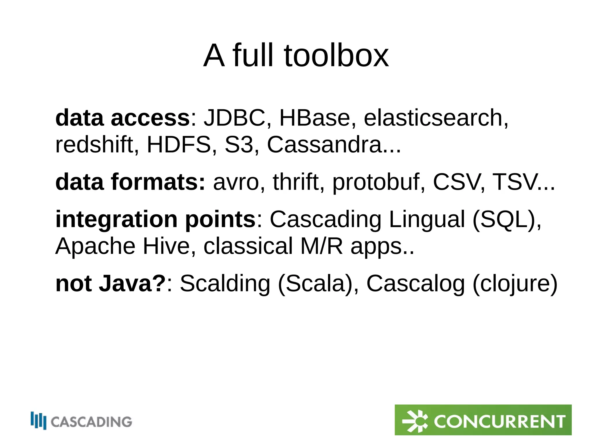 A full toolbox 
data access: JDBC, HBase, elasticsearch, 
redshift, HDFS, S3, Cassandra... 
data formats: avro, thrift, protobuf, CSV, TSV... 
integration points: Cascading Lingual (SQL), 
Apache Hive, classical M/R apps.. 
not Java?: Scalding (Scala), Cascalog (clojure) 
 