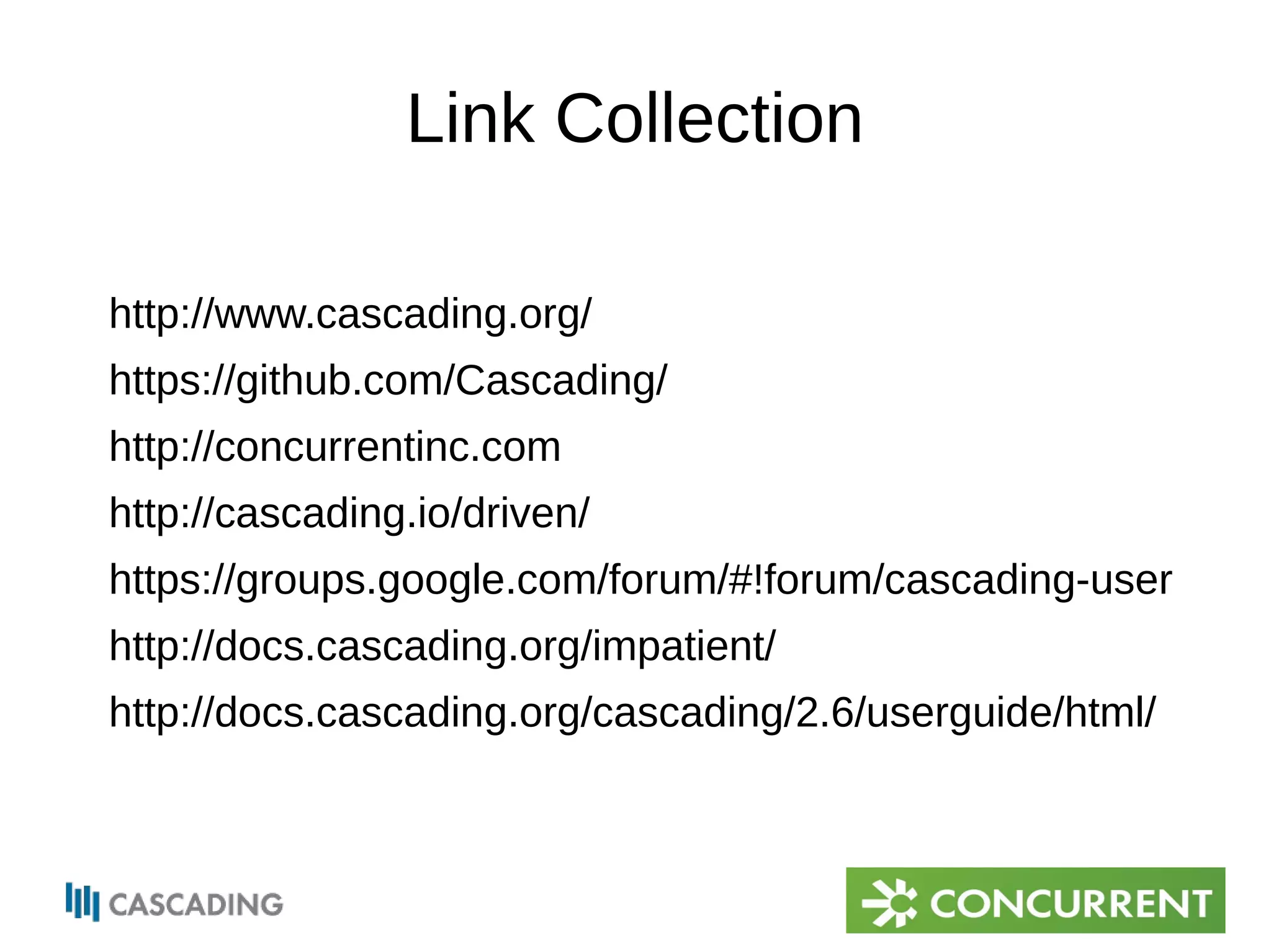 Link Collection 
http://www.cascading.org/ 
https://github.com/Cascading/ 
http://concurrentinc.com 
http://cascading.io/driven/ 
https://groups.google.com/forum/#!forum/cascading-user 
http://docs.cascading.org/impatient/ 
http://docs.cascading.org/cascading/2.6/userguide/html/ 
 
