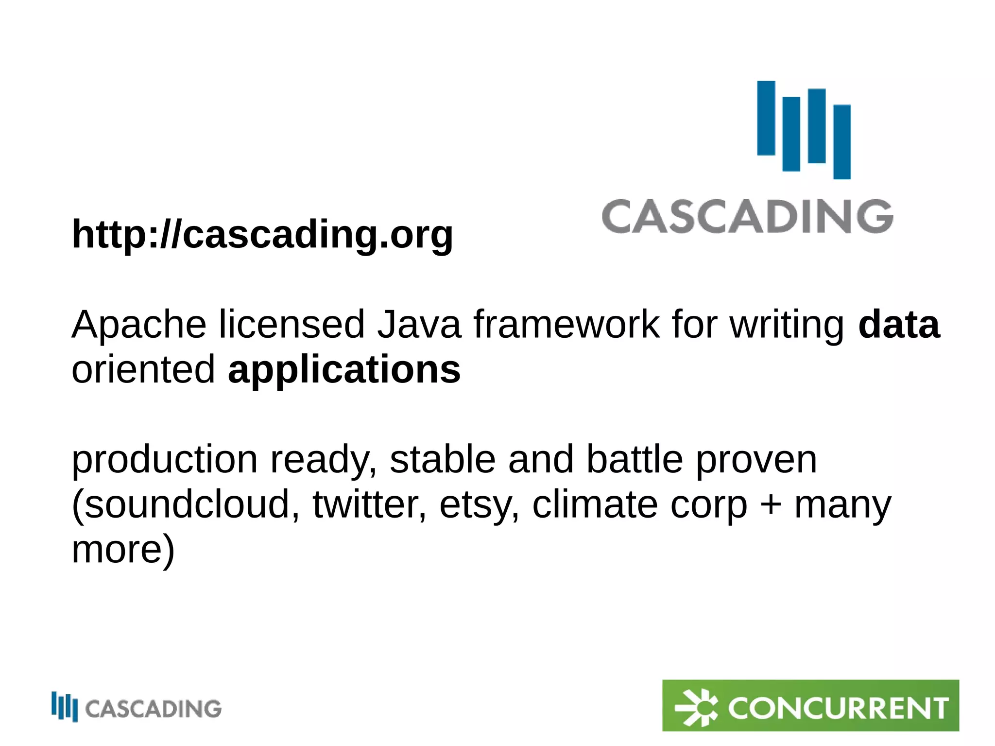 http://cascading.org 
Apache licensed Java framework for writing data 
oriented applications 
production ready, stable and battle proven 
(soundcloud, twitter, etsy, climate corp + many 
more) 
 