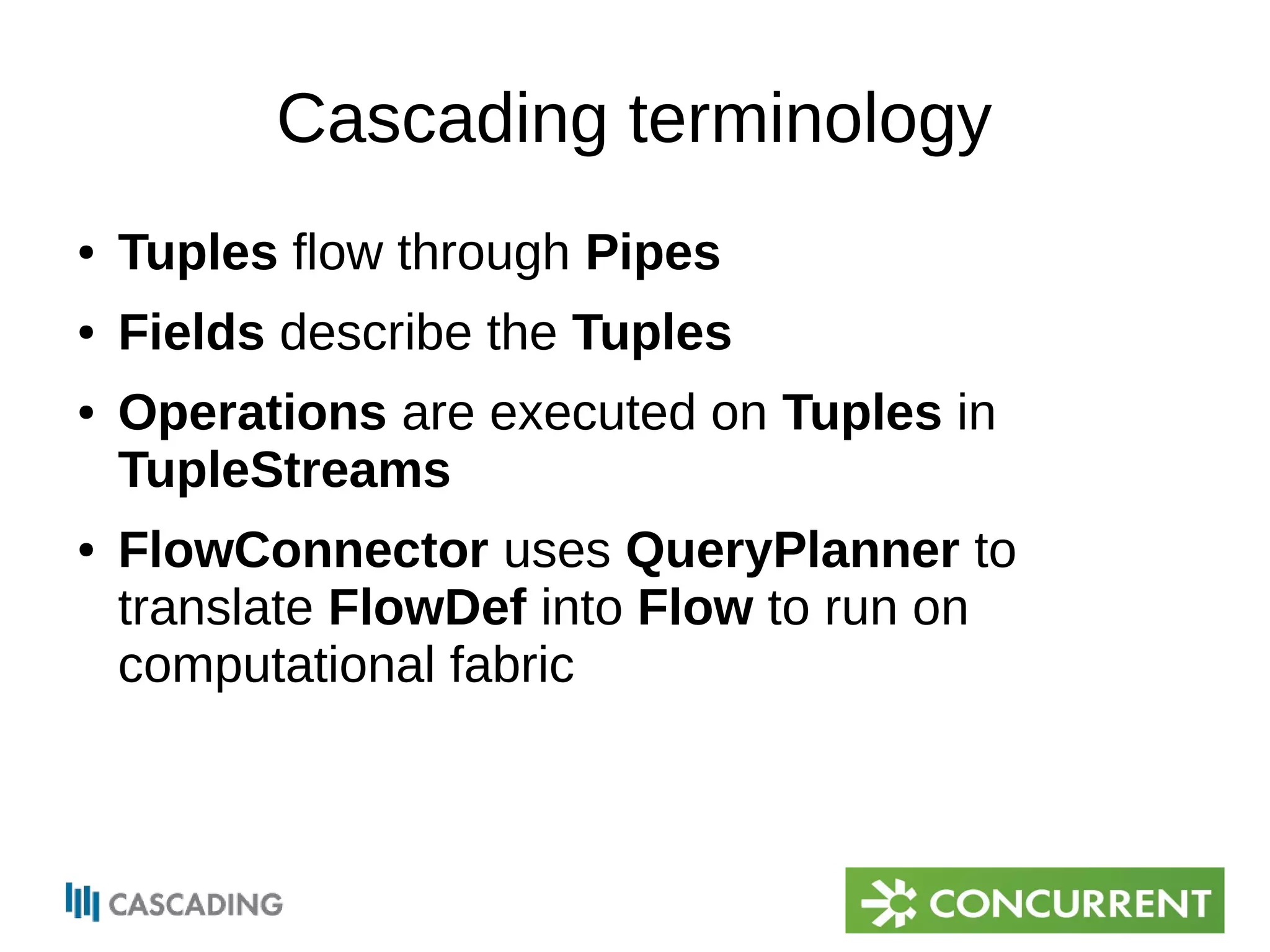 Cascading terminology 
● Tuples flow through Pipes 
● Fields describe the Tuples 
● Operations are executed on Tuples in 
TupleStreams 
● FlowConnector uses QueryPlanner to 
translate FlowDef into Flow to run on 
computational fabric 
 
