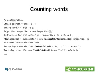 Counting words 
// configuration 
String docPath = args[ 0 ]; 
String wcPath = args[ 1 ]; 
Properties properties = new Properties(); 
AppProps.setApplicationJarClass( properties, Main.class ); 
FlowConnector flowConnector = new Hadoop2MR1FlowConnector( properties ); 
// create source and sink taps 
Tap docTap = new Hfs( new TextDelimited( true, "t" ), docPath ); 
Tap wcTap = new Hfs( new TextDelimited( true, "t" ), wcPath ); 
... 
 