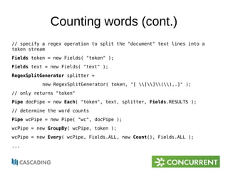 Counting words (cont.) 
// specify a regex operation to split the "document" text lines into a 
token stream 
Fields token = new Fields( "token" ); 
Fields text = new Fields( "text" ); 
RegexSplitGenerator splitter = 
new RegexSplitGenerator( token, "[ [](),.]" ); 
// only returns "token" 
Pipe docPipe = new Each( "token", text, splitter, Fields.RESULTS ); 
// determine the word counts 
Pipe wcPipe = new Pipe( "wc", docPipe ); 
wcPipe = new GroupBy( wcPipe, token ); 
wcPipe = new Every( wcPipe, Fields.ALL, new Count(), Fields.ALL ); 
... 
 