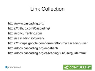 Link Collection 
http://www.cascading.org/ 
https://github.com/Cascading/ 
http://concurrentinc.com 
http://cascading.io/driven/ 
https://groups.google.com/forum/#!forum/cascading-user 
http://docs.cascading.org/impatient/ 
http://docs.cascading.org/cascading/2.6/userguide/html/ 
 