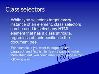 Class selectors
While type selectors target every
instance of an element, class selectors
can be used to select any HTML
element that has a class attribute,
regardless of their position in the
document tree.
For example, if you want to target the first
paragraph and first list items on a page to make
them stand out, you could mark up the page in the
following way:
 