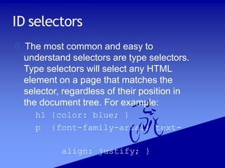 ID selectors
The most common and easy to
understand selectors are type selectors.
Type selectors will select any HTML
element on a page that matches the
selector, regardless of their position in
the document tree. For example:
h1 {color: blue; }
p {font-family-arial; text-
align: justify; }
 