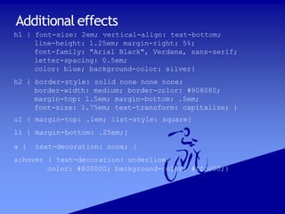 Additional effects
h1 { font-size: 2em; vertical-align: text-bottom;
line-height: 1.25em; margin-right: 5%;
font-family: "Arial Black", Verdana, sans-serif;
letter-spacing: 0.5em;
color: blue; background-color: silver}
h2 { border-style: solid none none none;
border-width: medium; border-color: #808080;
margin-top: 1.5em; margin-bottom: .5em;
font-size: 1.75em; text-transform: capitalize; }
ul { margin-top: .1em; list-style: square}
li { margin-bottom: .25em;}
a { text-decoration: none; }
a:hover { text-decoration: underline;
color: #800000; background-color: #ffcc00;}
 