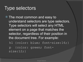 Type  selectors The most common and easy to understand selectors are type selectors. Type selectors will select any HTML element on a page that matches the selector, regardless of their position in the document tree. For example: h1 {color: blue; font-size:16;} p  {color: green; font-size:12;} Vinayak Solutions 