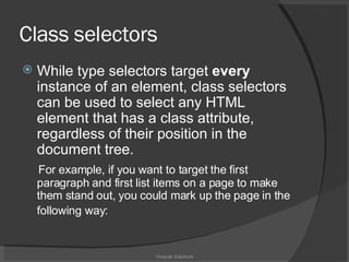 Class  selectors While type selectors target  every  instance of an element, class selectors can be used to select any HTML element that has a class attribute, regardless of their position in the document tree.  For example, if you want to target the first paragraph and first list items on a page to make them stand out, you could mark up the page in the following way:   Vinayak Solutions 