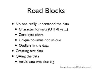 Road Blocks
• No one really understood the data
 • Character formats (UTF-8 vs ...)
 • Zero byte chars
 • Unique columns not unique
 • Outliers in the data
• Creating test data
• QAing the data
 • result data was also big
                             Copyright Concurrent, Inc. 2011. All rights reserved.
 