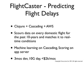 FlightCaster - Predicting
      Flight Delays
• Clojure + Cascading + AWS
• Scours data on every domestic ﬂight for
  the past 10-years and matches it to real-
  time conditions

• Machine learning on Cascading, Scoring on
  app server

• 3mos dev, 10G day, <$2k/mos  Copyright Concurrent, Inc. 2011. All rights reserved.
 