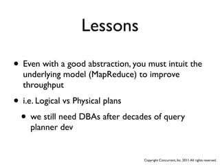 Lessons

• Even with a good abstraction, you must intuit the
  underlying model (MapReduce) to improve
  throughput

• i.e. Logical vs Physical plans
 • we still need DBAs after decades of query
    planner dev


                                   Copyright Concurrent, Inc. 2011. All rights reserved.
 