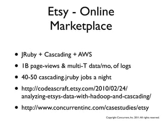 Etsy - Online
           Marketplace

• JRuby + Cascading + AWS
• 1B page-views & multi-T data/mo, of logs
• 40-50 cascading.jruby jobs a night
• http://codeascraft.etsy.com/2010/02/24/
  analyzing-etsys-data-with-hadoop-and-cascading/
• http://www.concurrentinc.com/casestudies/etsy
                                 Copyright Concurrent, Inc. 2011. All rights reserved.
 