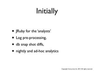 Initially

• JRuby for the ‘analysts’
• Log pre-processing,
• db snap shot diffs,
• nightly and ad-hoc analytics

                                 Copyright Concurrent, Inc. 2011. All rights reserved.
 