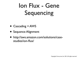 Ion Flux - Gene
        Sequencing

• Cascading + AWS
• Sequence Alignment
• http://aws.amazon.com/solutions/case-
  studies/ion-ﬂux/



                              Copyright Concurrent, Inc. 2011. All rights reserved.
 