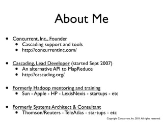 About Me
•   Concurrent, Inc., Founder
     • Cascading support and tools
     • http://concurrentinc.com/

•   Cascading, Lead Developer (started Sept 2007)
     •  An alternative API to MapReduce
     •  http://cascading.org/

•   Formerly Hadoop mentoring and training
     •  Sun - Apple - HP - LexisNexis - startups - etc

•   Formerly Systems Architect & Consultant
     •  Thomson/Reuters - TeleAtlas - startups - etc
                                                Copyright Concurrent, Inc. 2011. All rights reserved.
 