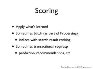 Scoring

• Apply what’s learned
• Sometimes batch (as part of Processing)
 • indices with search result ranking
• Sometimes transactional, req/resp
 • prediction, recommendations, etc
                              Copyright Concurrent, Inc. 2011. All rights reserved.
 