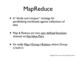 MapReduce
•   A “divide and conquer” strategy for
    parallelizing workloads against collections of
    data


•   Map & Reduce are two user deﬁned functions
    chained via Key Value Pairs


•   It’s really Map->Group->Reduce where Group
    is built in

                                    Copyright Concurrent, Inc. 2011. All rights reserved.
 