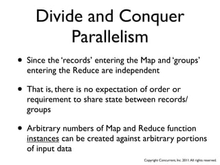 Divide and Conquer
          Parallelism
• Since the ‘records’ entering the Map and ‘groups’
  entering the Reduce are independent

• That is, there is no expectation of order or
  requirement to share state between records/
  groups

• Arbitrary numbers of Map and Reduce function
  instances can be created against arbitrary portions
  of input data
                                   Copyright Concurrent, Inc. 2011. All rights reserved.
 