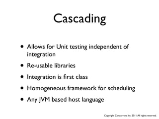 Cascading

• Allows for Unit testing independent of
  integration
• Re-usable libraries
• Integration is ﬁrst class
• Homogeneous framework for scheduling
• Any JVM based host language
                               Copyright Concurrent, Inc. 2011. All rights reserved.
 