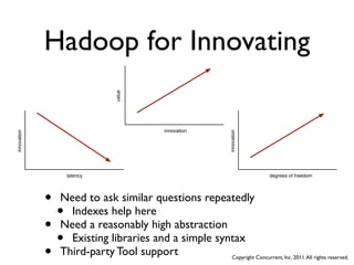 Hadoop for Innovating

                           value

                                    innovation
innovation




                                                  innovation
                 latency                                             degrees of freedom




             • Need to ask similar questions repeatedly
               • Indexes help here
             • Need a reasonably high abstraction
               • Existing libraries and a simple syntax
             • Third-party Tool support             Copyright Concurrent, Inc. 2011. All rights reserved.
 