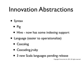 Innovation Abstractions
• Syntax
 • Pig
 • Hive - now has some indexing support
• Language (easier to operationalize)
 • Cascalog
 • Cascading.jruby
 • 3 new Scala languages pending release
                             Copyright Concurrent, Inc. 2011. All rights reserved.
 