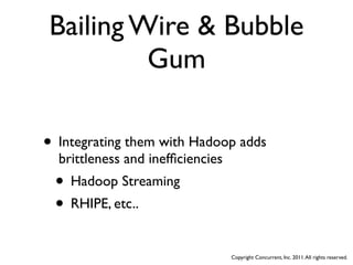 Bailing Wire & Bubble
         Gum

• Integrating them with Hadoop adds
  brittleness and inefﬁciencies
 • Hadoop Streaming
 • RHIPE, etc..
                                  Copyright Concurrent, Inc. 2011. All rights reserved.
 