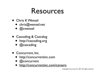 Resources
•   Chris K Wensel
    •chris@wensel.net
    •@cwensel

•   Cascading & Cascalog
    •http://cascading.org
    •@cascading

•   Concurrent, Inc.
    •http://concurrentinc.com
    •@concurrent
    •http://concurrentinc.com/careers
                                  Copyright Concurrent, Inc. 2011. All rights reserved.
 