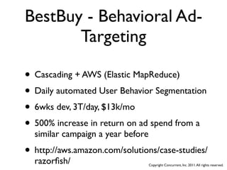 BestBuy - Behavioral Ad-
       Targeting

• Cascading + AWS (Elastic MapReduce)
• Daily automated User Behavior Segmentation
• 6wks dev, 3T/day, $13k/mo
• 500% increase in return on ad spend from a
  similar campaign a year before
• http://aws.amazon.com/solutions/case-studies/
  razorﬁsh/                        Copyright Concurrent, Inc. 2011. All rights reserved.
 