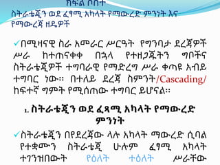 ክፍል ሶስት
ስትራቴጂን ወደ ፈፃሚ አካላት የማውረድ ምንነት እና
የማውረጃ ዘዴዎች
በሚዛናዊ ስራ አመራር ሥርዓት የግንባታ ደረጃዎች
ሥራ ከተጠናቀቀ በኋላ የተዘጋጁትን ግቦችና
ስትራቴጂዎች ተግባራዊ የማድረግ ሥራ ቀጣዩ አብይ
ተግባር ነው፡፡ በተለይ ደረጃ ስምንት/Cascading/
ከፍተኛ ግምት የሚሰጠው ተግባር ይሆናል፡፡
1. ስትራቴጂን ወደ ፈጻሚ አካላት የማውረድ
ምንነት
ስትራቴጂን በየደረጃው ላሉ አካላት ማውረድ ሲባል
የተቋሙን ስትራቴጂ ሁሉም ፈፃሚ አካላት
ተገንዝበውት የዕለት ተዕለት ሥራቸው
 