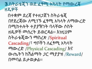 3.ስትራቴጂን ወደ ፈፃሚ አካላት የማውረጃ
ዘዴዎች
በተቋም ደረጃ የተዘጋጀን ስትራቴጂ
በየደረጃው ለሚገኙ ፈፃሚ አካላት ለማውረድ
በሚከተሉት ተያያዥነት ባላቸው ሶስት
ዘዴዎች መሰረት ይወርዳል፡፡ እነዚህም
ስትራቴጂውን ማስረጽ /Spiritual
Cascading/፣ ግቦችን ለፈፃሚ አካላት
ማውረድ /Physical Cascading/ እና
ውጤትን ከሽልማት ጋር ማያያዝ /Reward/
በመባል ይታወቃል፡፡
 