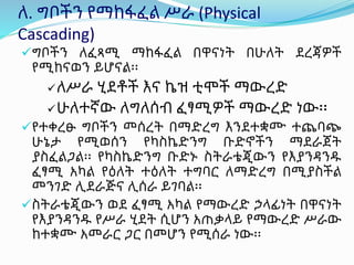 ለ. ግቦችን የማከፋፈል ሥራ (Physical
Cascading)
ግቦችን ለፈጻሚ ማከፋፈል በዋናነት በሁለት ደረጃዎች
የሚከናወን ይሆናል፡፡
ለሥራ ሂደቶች እና ኬዝ ቲሞች ማውረድ
ሁለተኛው ለግለሰብ ፈፃሚዎች ማውረድ ነው፡፡
የተቀረፁ ግቦችን መሰረት በማድረግ እንደተቋሙ ተጨባጭ
ሁኔታ የሚወሰን የካስኬድንግ ቡድኖችን ማደራጀት
ያስፈልጋል፡፡ የካስኬድንግ ቡድኑ ስትራቴጂውን የእያንዳንዱ
ፈፃሚ አካል የዕለት ተዕለት ተግባር ለማድረግ በሚያስችል
መንገድ ሊደራጅና ሊሰራ ይገባል፡፡
ስትራቴጂውን ወደ ፈፃሚ አካል የማውረድ ኃላፊነት በዋናነት
የእያንዳንዱ የሥራ ሂደት ሲሆን አጠቃላይ የማውረድ ሥራው
ከተቋሙ አመራር ጋር በመሆን የሚሰራ ነው፡፡
 