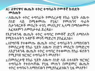 ለ) ለዋናዋና ዉጤት ተኮር ተግባራት የመቶኛ ክብደት
መስጠት
ለዉጤት ተኮር ተግባራት የመሰረታዊ የስራ ሂደት ለዉጥ
ሰነድ ላይ በሚቀመጡ የጊዜ፣ የመጠንና ጥራት
ስታንዳርዶች መሰረት ተገቢ መለኪያና ኢላማ በማስቀመጥ
አፈጻጸምን ለመከታተል ይረዳል፡፡
የእያንዳንዱ ዉጤት ተኮር ተግባር የመቶኛ ድርሻ ለማስላት
የሚከተሉትን ጉዳዮች መነሻ ማድረግ ያስፈልጋል፡፡
1.ለየግቦቹ የተቀመጡ ዉጤት ተኮር ተግባራትን ለማከናወን
የመሰረታዊ የስራ ሂደት ለዉጥ ሰነድን መሰረት በማድረግ
ለእያንዳንዱ ዉጤት ተኮር ተግባር የተቀመጠ የስራ ፍሰትን
የሚያሳዩ ዝርዝር ተግባራትን መለየት፣
2.በመሰረታዊ የስራ ሂደት ለዉጥ ሰነድ ላይ ለተለዩት ዝርዝር
ተግባራት የተሰጣቸዉ የጊዜ መጠን በመደመር ዉጤት
ተኮር ተግባሩን ለማከናወን የሚያስፈልገዉን ጊዜ መለየት፣
 