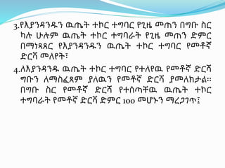 3.የእያንዳንዱን ዉጤት ተኮር ተግባር የጊዜ መጠን በግቡ ስር
ካሉ ሁሉም ዉጤት ተኮር ተግባራት የጊዜ መጠን ድምር
በማነጻጸር የእያንዳንዱን ዉጤት ተኮር ተግባር የመቶኛ
ድርሻ መለየት፣
4.ለእያንዳንዱ ዉጤት ተኮር ተግባር የተለየዉ የመቶኛ ድርሻ
ግቡን ለማስፈጸም ያለዉን የመቶኛ ድርሻ ያመለክታል፡፡
በግቡ ስር የመቶኛ ድርሻ የተሰጣቸዉ ዉጤት ተኮር
ተግባራት የመቶኛ ድርሻ ድምር 100 መሆኑን ማረጋገጥ፤
 
